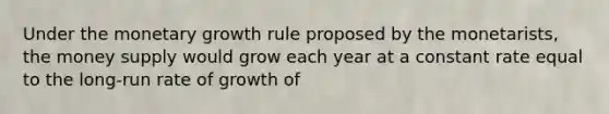 Under the monetary growth rule proposed by the monetarists, the money supply would grow each year at a constant rate equal to the long-run rate of growth of