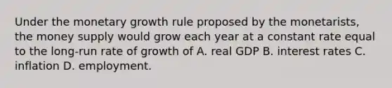 Under the monetary growth rule proposed by the monetarists, the money supply would grow each year at a constant rate equal to the long-run rate of growth of A. real GDP B. interest rates C. inflation D. employment.