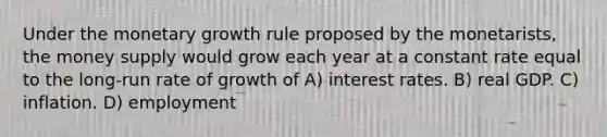 Under the monetary growth rule proposed by the monetarists, the money supply would grow each year at a constant rate equal to the long-run rate of growth of A) interest rates. B) real GDP. C) inflation. D) employment