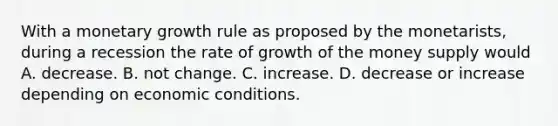 With a monetary growth rule as proposed by the​ monetarists, during a recession the rate of growth of the money supply would A. decrease. B. not change. C. increase. D. decrease or increase depending on economic conditions.