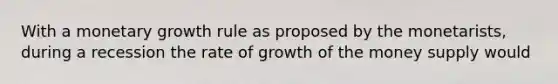 With a monetary growth rule as proposed by the monetarists, during a recession the rate of growth of the money supply would