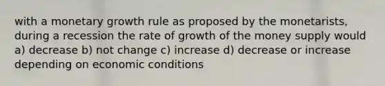 with a monetary growth rule as proposed by the monetarists, during a recession the rate of growth of the money supply would a) decrease b) not change c) increase d) decrease or increase depending on economic conditions