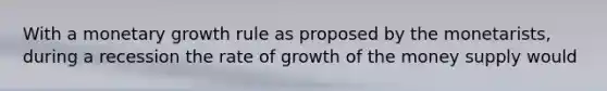 With a monetary growth rule as proposed by the​ monetarists, during a recession the rate of growth of the money supply would