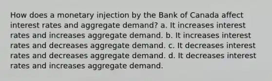 How does a monetary injection by the Bank of Canada affect interest rates and aggregate demand? a. It increases interest rates and increases aggregate demand. b. It increases interest rates and decreases aggregate demand. c. It decreases interest rates and decreases aggregate demand. d. It decreases interest rates and increases aggregate demand.