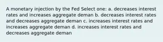 A monetary injection by the Fed Select one: a. decreases interest rates and increases aggregate deman b. decreases interest rates and decreases aggregate deman c. increases interest rates and increases aggregate deman d. increases interest rates and decreases aggregate deman