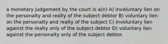 a monetary judgement by the court is a(n) A) involuntary lien on the personalty and realty of the subject debtor B) voluntary lien on the personalty and realty of the subject C) involuntary lien against the realty only of the subject debtor D) voluntary lien against the personalty only of the subject debtor.