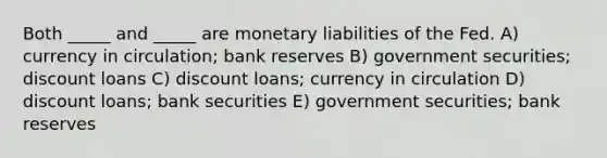 Both _____ and _____ are monetary liabilities of the Fed. A) currency in circulation; bank reserves B) government securities; discount loans C) discount loans; currency in circulation D) discount loans; bank securities E) government securities; bank reserves