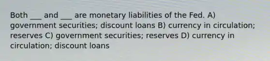 Both ___ and ___ are monetary liabilities of the Fed. A) government securities; discount loans B) currency in circulation; reserves C) government securities; reserves D) currency in circulation; discount loans