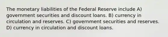 The monetary liabilities of the Federal Reserve include A) government securities and discount loans. B) currency in circulation and reserves. C) government securities and reserves. D) currency in circulation and discount loans.