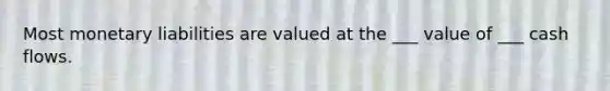 Most monetary liabilities are valued at the ___ value of ___ cash flows.