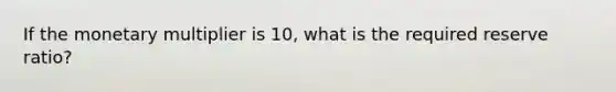 If the monetary multiplier is 10, what is the required reserve ratio?