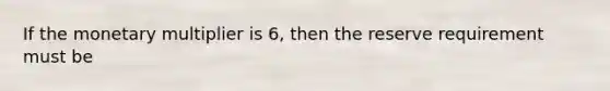 If the monetary multiplier is 6, then the reserve requirement must be