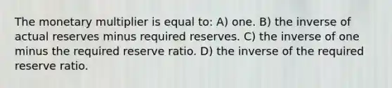 The monetary multiplier is equal to: A) one. B) the inverse of actual reserves minus required reserves. C) the inverse of one minus the required reserve ratio. D) the inverse of the required reserve ratio.