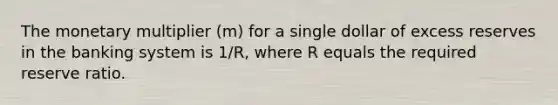 The monetary multiplier (m) for a single dollar of excess reserves in the banking system is 1/R, where R equals the required reserve ratio.