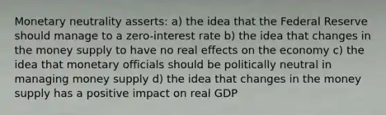 Monetary neutrality asserts: a) the idea that the Federal Reserve should manage to a zero-interest rate b) the idea that changes in the money supply to have no real effects on the economy c) the idea that monetary officials should be politically neutral in managing money supply d) the idea that changes in the money supply has a positive impact on real GDP