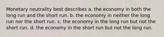 Monetary neutrality best describes a. the economy in both the long run and the short run. b. the economy in neither the long run nor the short run. c. the economy in the long run but not the short run. d. the economy in the short run but not the long run.