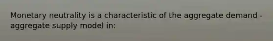 Monetary neutrality is a characteristic of the aggregate demand - aggregate supply model in: