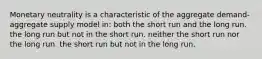 Monetary neutrality is a characteristic of the aggregate demand-aggregate supply model in: both the short run and the long run. the long run but not in the short run. neither the short run nor the long run. the short run but not in the long run.