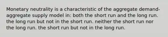 Monetary neutrality is a characteristic of the aggregate demand-aggregate supply model in: both the short run and the long run. the long run but not in the short run. neither the short run nor the long run. the short run but not in the long run.