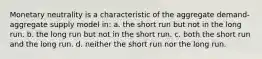 Monetary neutrality is a characteristic of the aggregate demand-aggregate supply model in: a. the short run but not in the long run. b. the long run but not in the short run. c. both the short run and the long run. d. neither the short run nor the long run.