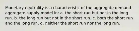 Monetary neutrality is a characteristic of the aggregate demand-aggregate supply model in: a. the short run but not in the long run. b. the long run but not in the short run. c. both the short run and the long run. d. neither the short run nor the long run.