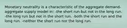 Monetary neutrality is a characteristic of the aggregate demand-aggregate supply model in: -the short run but not in the long run. -the long run but not in the short run. -both the short run and the long run. -neither the short run nor the long run.