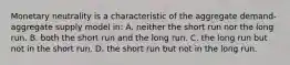 Monetary neutrality is a characteristic of the aggregate demand-aggregate supply model in: A. neither the short run nor the long run. B. both the short run and the long run. C. the long run but not in the short run. D. the short run but not in the long run.