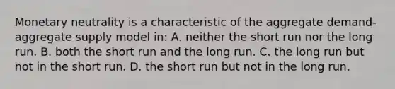 Monetary neutrality is a characteristic of the aggregate demand-aggregate supply model in: A. neither the short run nor the long run. B. both the short run and the long run. C. the long run but not in the short run. D. the short run but not in the long run.