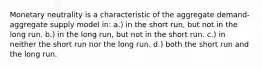 Monetary neutrality is a characteristic of the aggregate demand-aggregate supply model in: a.) in the short run, but not in the long run. b.) in the long run, but not in the short run. c.) in neither the short run nor the long run. d.) both the short run and the long run.