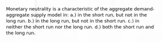 Monetary neutrality is a characteristic of the aggregate demand-aggregate supply model in: a.) in the short run, but not in the long run. b.) in the long run, but not in the short run. c.) in neither the short run nor the long run. d.) both the short run and the long run.