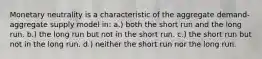 Monetary neutrality is a characteristic of the aggregate demand-aggregate supply model in: a.) both the short run and the long run. b.) the long run but not in the short run. c.) the short run but not in the long run. d.) neither the short run nor the long run.