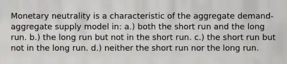 Monetary neutrality is a characteristic of the aggregate demand-aggregate supply model in: a.) both the short run and the long run. b.) the long run but not in the short run. c.) the short run but not in the long run. d.) neither the short run nor the long run.