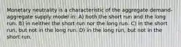 Monetary neutrality is a characteristic of the aggregate demand-aggregate supply model in: A) both the short run and the long run. B) in neither the short run nor the long run. C) in the short run, but not in the long run. D) in the long run, but not in the short run.