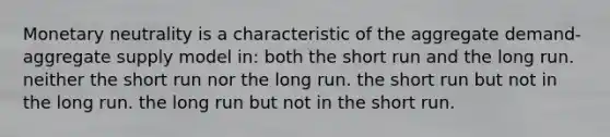 Monetary neutrality is a characteristic of the aggregate demand-aggregate supply model in: both the short run and the long run. neither the short run nor the long run. the short run but not in the long run. the long run but not in the short run.