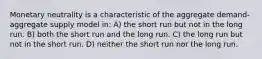 Monetary neutrality is a characteristic of the aggregate demand-aggregate supply model in: A) the short run but not in the long run. B) both the short run and the long run. C) the long run but not in the short run. D) neither the short run nor the long run.