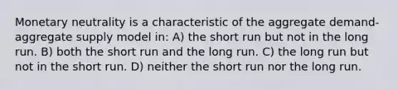 Monetary neutrality is a characteristic of the aggregate demand-aggregate supply model in: A) the short run but not in the long run. B) both the short run and the long run. C) the long run but not in the short run. D) neither the short run nor the long run.