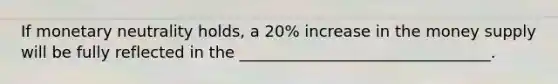 If monetary neutrality holds, a 20% increase in the money supply will be fully reflected in the ________________________________.