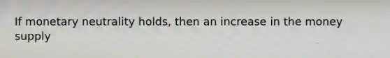 If monetary neutrality holds, then an increase in the money supply