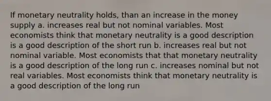 If monetary neutrality holds, than an increase in the money supply a. increases real but not nominal variables. Most economists think that monetary neutrality is a good description is a good description of the short run b. increases real but not nominal variable. Most economists that that monetary neutrality is a good description of the long run c. increases nominal but not real variables. Most economists think that monetary neutrality is a good description of the long run