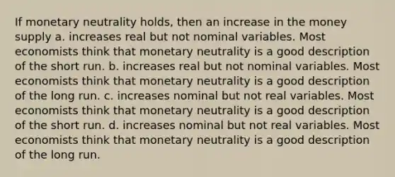 If monetary neutrality holds, then an increase in the money supply a. increases real but not nominal variables. Most economists think that monetary neutrality is a good description of the short run. b. increases real but not nominal variables. Most economists think that monetary neutrality is a good description of the long run. c. increases nominal but not real variables. Most economists think that monetary neutrality is a good description of the short run. d. increases nominal but not real variables. Most economists think that monetary neutrality is a good description of the long run.