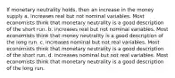 If monetary neutrality holds, then an increase in the money supply a. increases real but not nominal variables. Most economists think that monetary neutrality is a good description of the short run. b. increases real but not nominal variables. Most economists think that money neutrality is a good description of the long run. c. increases nominal but not real variables. Most economists think that monetary neutrality is a good description of the short run. d. increases nominal but not real variables. Most economists think that monetary neutrality is a good description of the long run.