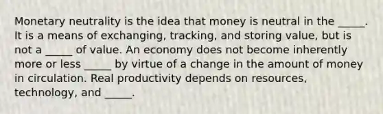 Monetary neutrality is the idea that money is neutral in the _____. It is a means of exchanging, tracking, and storing value, but is not a _____ of value. An economy does not become inherently more or less _____ by virtue of a change in the amount of money in circulation. Real productivity depends on resources, technology, and _____.