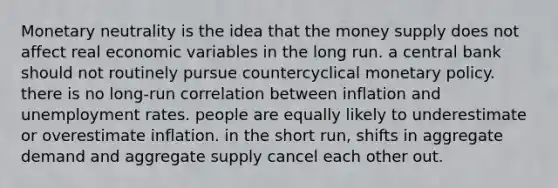 Monetary neutrality is the idea that the money supply does not affect real economic variables in the long run. a central bank should not routinely pursue countercyclical monetary policy. there is no long-run correlation between inflation and unemployment rates. people are equally likely to underestimate or overestimate inflation. in the short run, shifts in aggregate demand and aggregate supply cancel each other out.