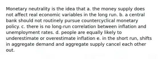 Monetary neutrality is the idea that a. the money supply does not affect real economic variables in the long run. b. a central bank should not routinely pursue countercyclical monetary policy. c. there is no long-run correlation between inflation and unemployment rates. d. people are equally likely to underestimate or overestimate inflation e. in the short run, shifts in aggregate demand and aggregate supply cancel each other out.