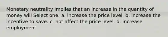 Monetary neutrality implies that an increase in the quantity of money will Select one: a. increase the price level. b. increase the incentive to save. c. not affect the price level. d. increase employment.