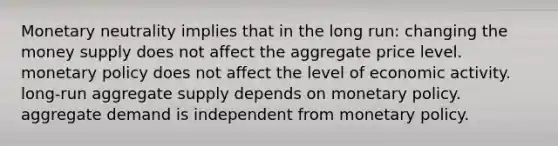 Monetary neutrality implies that in the long run: changing the money supply does not affect the aggregate price level. monetary policy does not affect the level of economic activity. long-run aggregate supply depends on monetary policy. aggregate demand is independent from monetary policy.