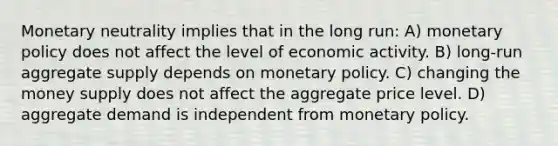 Monetary neutrality implies that in the long run: A) monetary policy does not affect the level of economic activity. B) long-run aggregate supply depends on monetary policy. C) changing the money supply does not affect the aggregate price level. D) aggregate demand is independent from monetary policy.