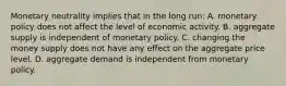 Monetary neutrality implies that in the long run: A. monetary policy does not affect the level of economic activity. B. aggregate supply is independent of monetary policy. C. changing the money supply does not have any effect on the aggregate price level. D. aggregate demand is independent from monetary policy.