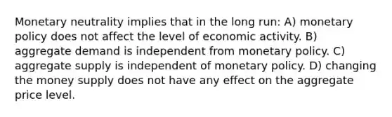 Monetary neutrality implies that in the long run: A) monetary policy does not affect the level of economic activity. B) aggregate demand is independent from monetary policy. C) aggregate supply is independent of monetary policy. D) changing the money supply does not have any effect on the aggregate price level.