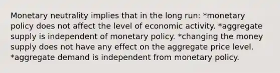 Monetary neutrality implies that in the long run: *monetary policy does not affect the level of economic activity. *aggregate supply is independent of monetary policy. *changing the money supply does not have any effect on the aggregate price level. *aggregate demand is independent from monetary policy.